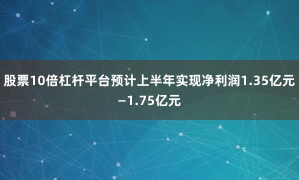 股票10倍杠杆平台预计上半年实现净利润1.35亿元—1.75亿元