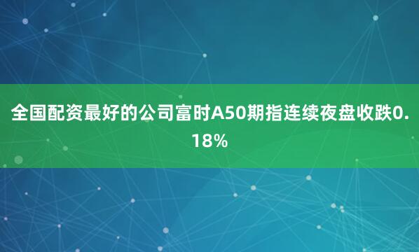 全国配资最好的公司富时A50期指连续夜盘收跌0.18%
