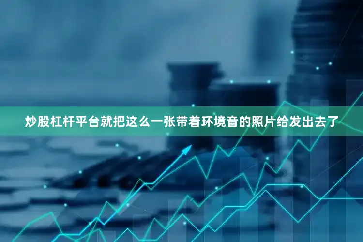 炒股杠杆平台就把这么一张带着环境音的照片给发出去了