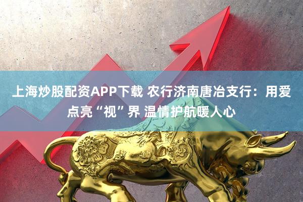 上海炒股配资APP下载 农行济南唐冶支行：用爱点亮“视”界 温情护航暖人心