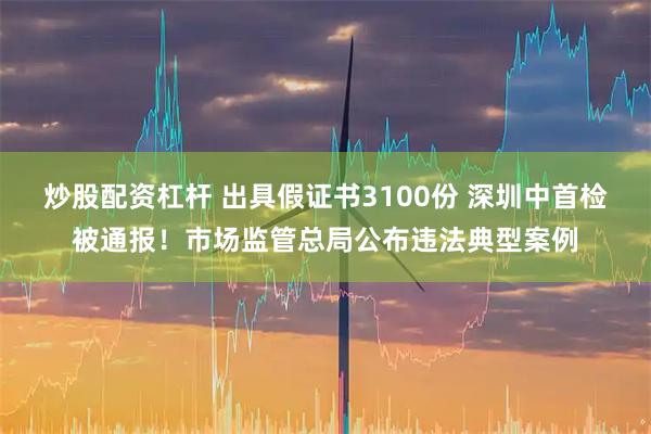 炒股配资杠杆 出具假证书3100份 深圳中首检被通报！市场监管总局公布违法典型案例
