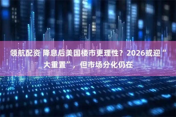 领航配资 降息后美国楼市更理性?2026或迎“大重置”,但市场分化仍在