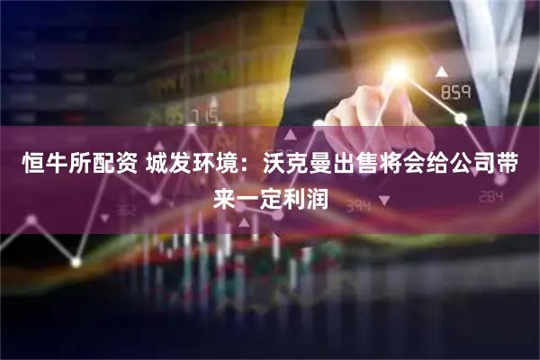 恒牛所配资 城发环境：沃克曼出售将会给公司带来一定利润