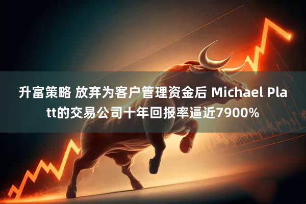 升富策略 放弃为客户管理资金后 Michael Platt的交易公司十年回报率逼近7900%