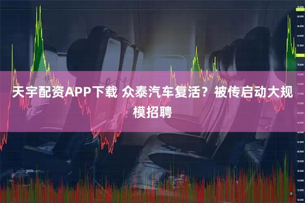 天宇配资APP下载 众泰汽车复活？被传启动大规模招聘