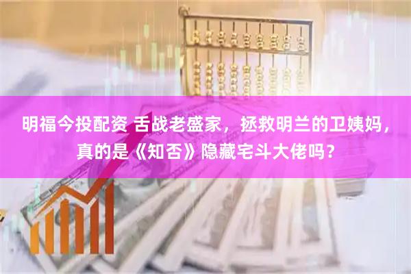 明福今投配资 舌战老盛家，拯救明兰的卫姨妈，真的是《知否》隐藏宅斗大佬吗？