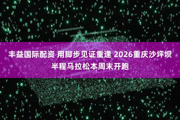 丰益国际配资 用脚步见证重逢 2026重庆沙坪坝半程马拉松本周末开跑