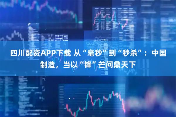 四川配资APP下载 从“毫秒”到“秒杀”：中国制造，当以“锋”芒问鼎天下