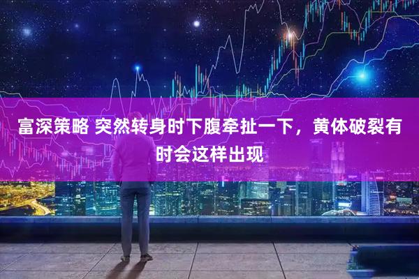 富深策略 突然转身时下腹牵扯一下,黄体破裂有时会这样出现