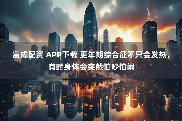富成配资 APP下载 更年期综合征不只会发热，有时身体会突然怕吵怕闹