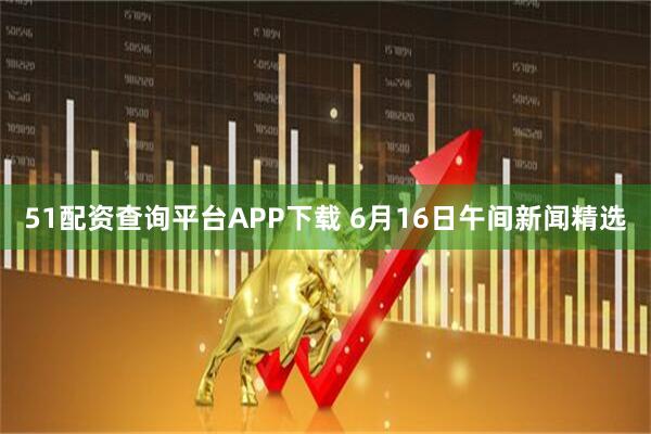 51配资查询平台APP下载 6月16日午间新闻精选