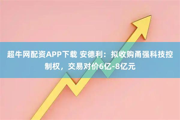 超牛网配资APP下载 安德利：拟收购甬强科技控制权，交易对价6亿-8亿元