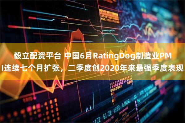 毅立配资平台 中国6月RatingDog制造业PMI连续七个月扩张，二季度创2020年来最强季度表现